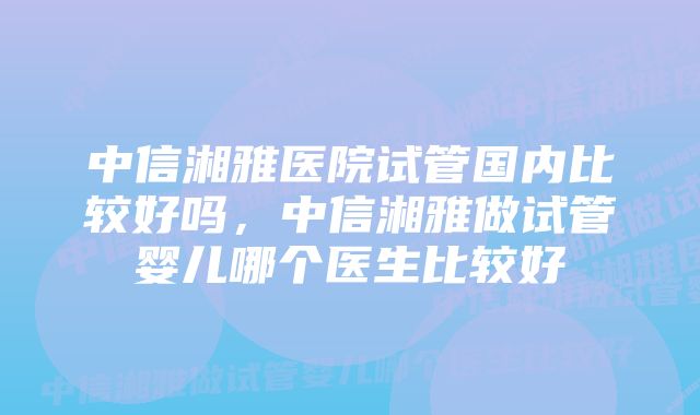 中信湘雅医院试管国内比较好吗，中信湘雅做试管婴儿哪个医生比较好