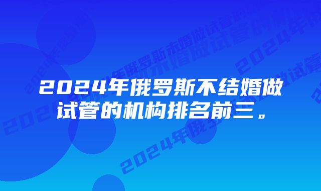 2024年俄罗斯不结婚做试管的机构排名前三。