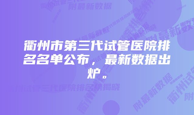 衢州市第三代试管医院排名名单公布，最新数据出炉。