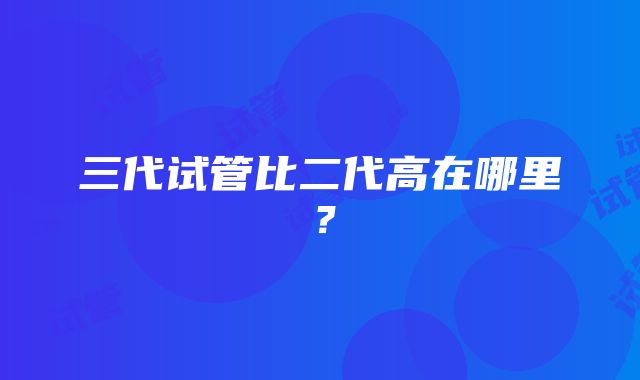 三代试管比二代高在哪里？