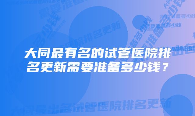 大同最有名的试管医院排名更新需要准备多少钱？