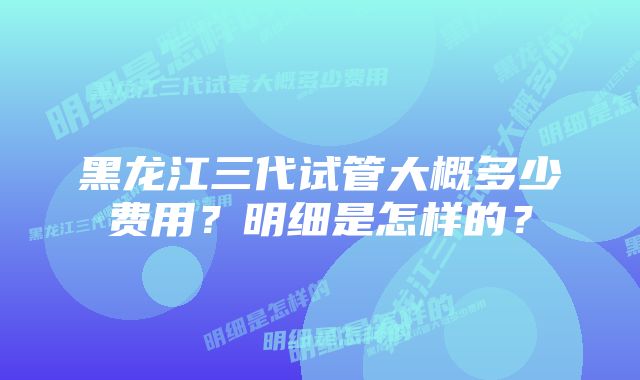 黑龙江三代试管大概多少费用？明细是怎样的？