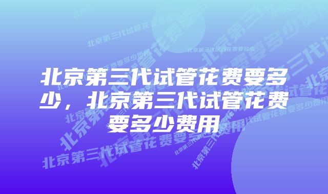 北京第三代试管花费要多少，北京第三代试管花费要多少费用