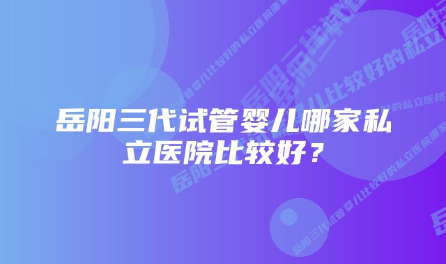 岳阳三代试管婴儿哪家私立医院比较好？