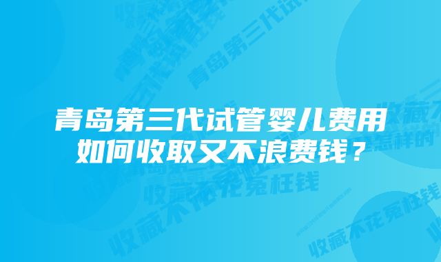 青岛第三代试管婴儿费用如何收取又不浪费钱？