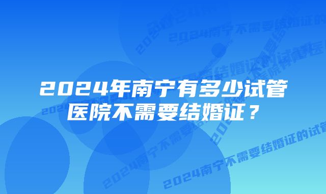 2024年南宁有多少试管医院不需要结婚证？