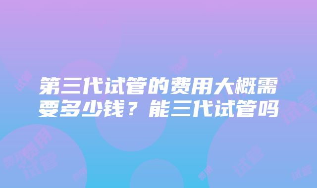 第三代试管的费用大概需要多少钱？能三代试管吗