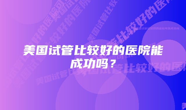 美国试管比较好的医院能成功吗？