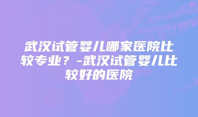 武汉试管婴儿哪家医院比较专业？-武汉试管婴儿比较好的医院