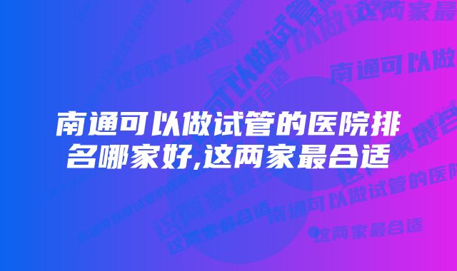 南通可以做试管的医院排名哪家好,这两家最合适