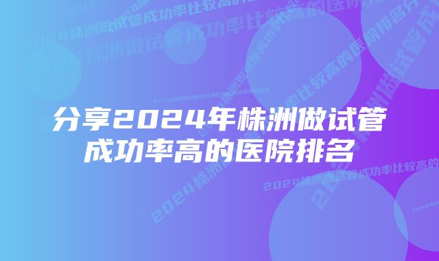 分享2024年株洲做试管成功率高的医院排名