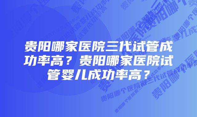 贵阳哪家医院三代试管成功率高？贵阳哪家医院试管婴儿成功率高？