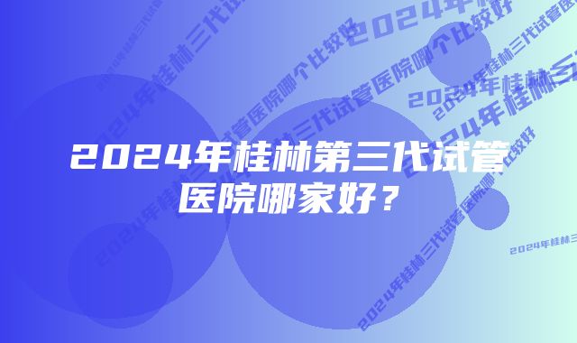 2024年桂林第三代试管医院哪家好？