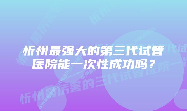 忻州最强大的第三代试管医院能一次性成功吗？