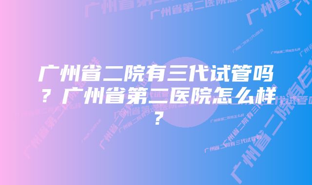 广州省二院有三代试管吗？广州省第二医院怎么样？