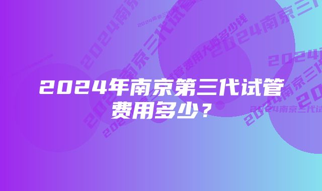 2024年南京第三代试管费用多少？