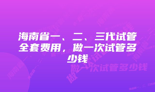 海南省一、二、三代试管全套费用，做一次试管多少钱