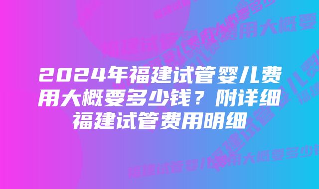 2024年福建试管婴儿费用大概要多少钱？附详细福建试管费用明细