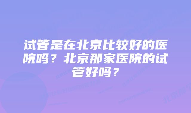 试管是在北京比较好的医院吗？北京那家医院的试管好吗？