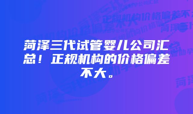 菏泽三代试管婴儿公司汇总！正规机构的价格偏差不大。