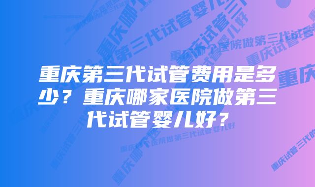 重庆第三代试管费用是多少？重庆哪家医院做第三代试管婴儿好？