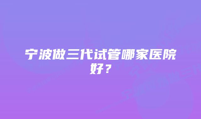 宁波做三代试管哪家医院好？