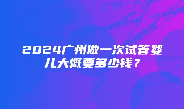 2024广州做一次试管婴儿大概要多少钱？