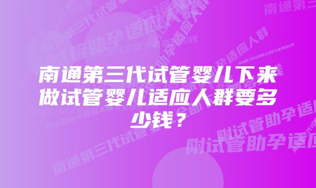 南通第三代试管婴儿下来做试管婴儿适应人群要多少钱？