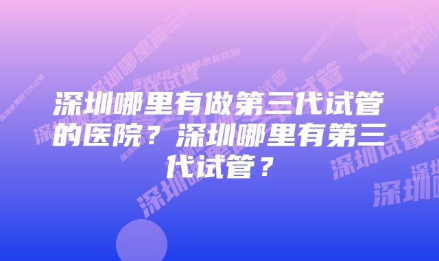 深圳哪里有做第三代试管的医院？深圳哪里有第三代试管？