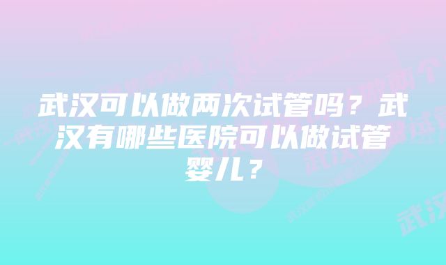 武汉可以做两次试管吗？武汉有哪些医院可以做试管婴儿？