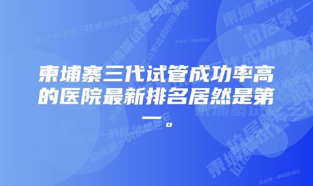 柬埔寨三代试管成功率高的医院最新排名居然是第一。