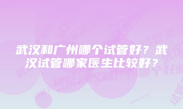 武汉和广州哪个试管好？武汉试管哪家医生比较好？