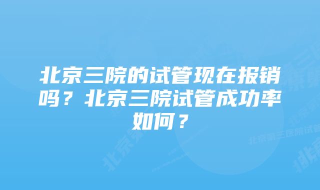 北京三院的试管现在报销吗？北京三院试管成功率如何？