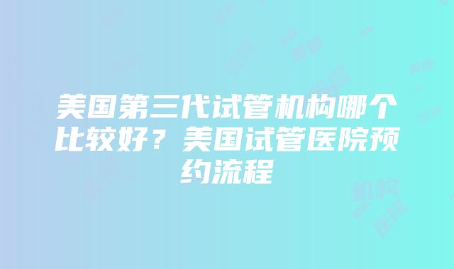 美国第三代试管机构哪个比较好？美国试管医院预约流程