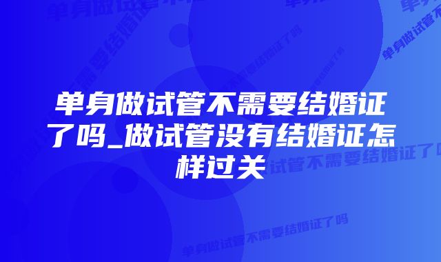 单身做试管不需要结婚证了吗_做试管没有结婚证怎样过关