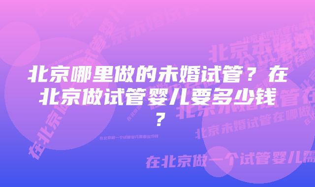 北京哪里做的未婚试管？在北京做试管婴儿要多少钱？