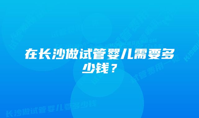 在长沙做试管婴儿需要多少钱？