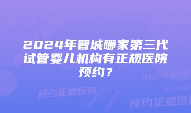 2024年晋城哪家第三代试管婴儿机构有正规医院预约？