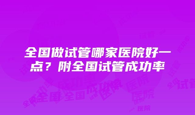 全国做试管哪家医院好一点？附全国试管成功率