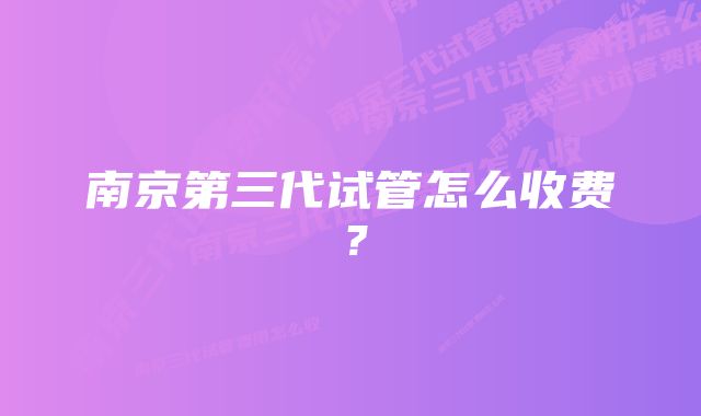 南京第三代试管怎么收费？