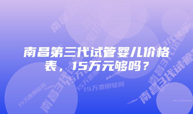 南昌第三代试管婴儿价格表，15万元够吗？