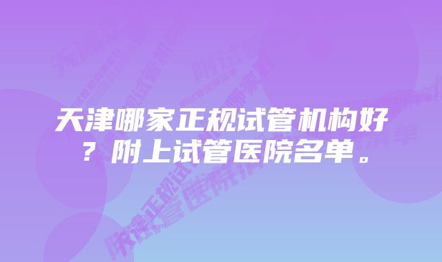 天津哪家正规试管机构好？附上试管医院名单。