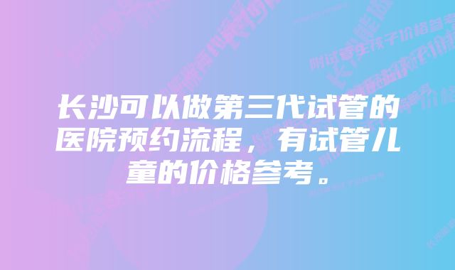 长沙可以做第三代试管的医院预约流程，有试管儿童的价格参考。