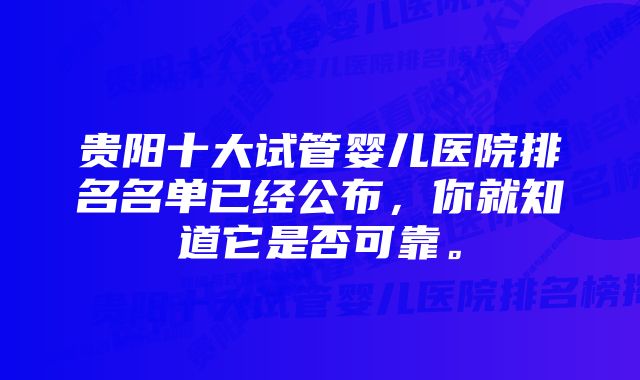 贵阳十大试管婴儿医院排名名单已经公布，你就知道它是否可靠。