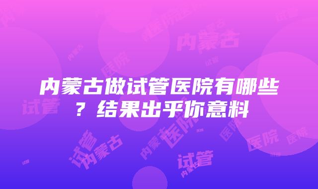 内蒙古做试管医院有哪些？结果出乎你意料