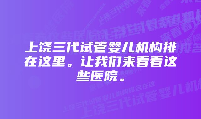 上饶三代试管婴儿机构排在这里。让我们来看看这些医院。