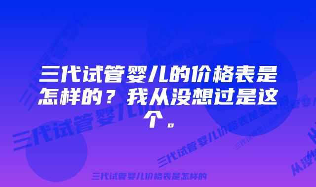 三代试管婴儿的价格表是怎样的？我从没想过是这个。