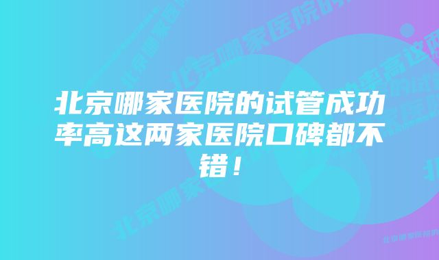 北京哪家医院的试管成功率高这两家医院口碑都不错！