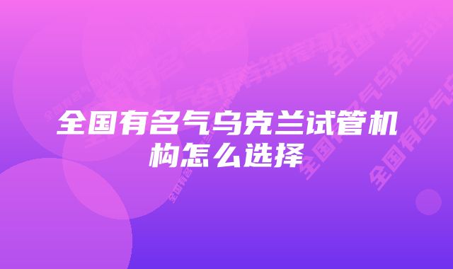 全国有名气乌克兰试管机构怎么选择