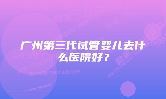 广州第三代试管婴儿去什么医院好？